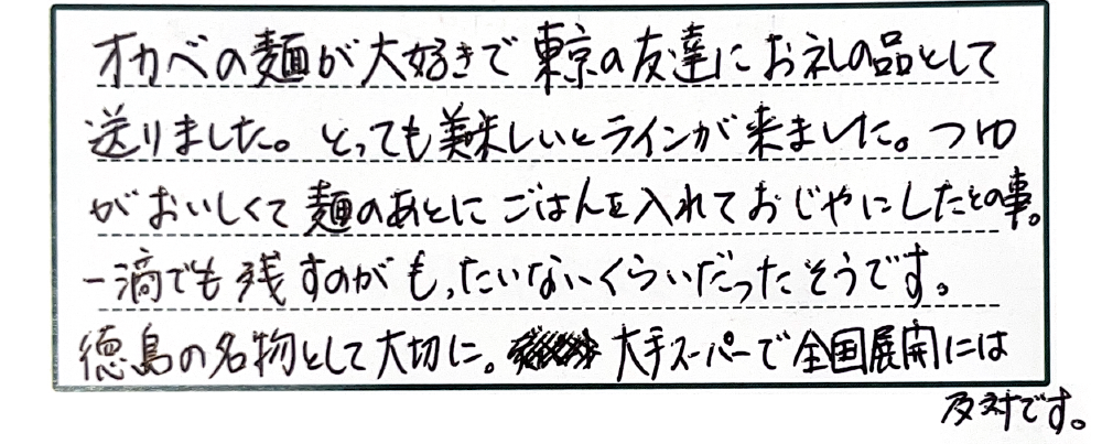オカベの麺が大好きで東京の友達にお礼の品として送りました。とっても美味しいとラインが来ました。つゆがおいしくて麺のあとにごはんを入れておじやにしたとの事。一滴でも残すのがもったいないくらいだったそうです。徳島の名物として大切に。大手スーパーで全国展開には反対です。